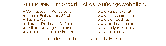 Text Box: TREFFPUNKT im Stadtl - Alles. Au�er gew�hnlich.	● Vernissage im Kunst Lokal	- 	www.kunst-lokal.at	● Langer Einkauf  bis 22 Uhr 	- 	www.niroschmiede.at	● Buch & Wein 		 	- 	www.alex-buch.at	● Heidi`s Trollbeads & More	- 	www.trollbeads-online.at	● Chillout Massage,  Shiatsu 	- 	www.bodyandsense.at	● Kulinarische K�stlichkeiten	- 	www.justcook.atRund um den Kirchenplatz. Gro�-Enzersdorf
